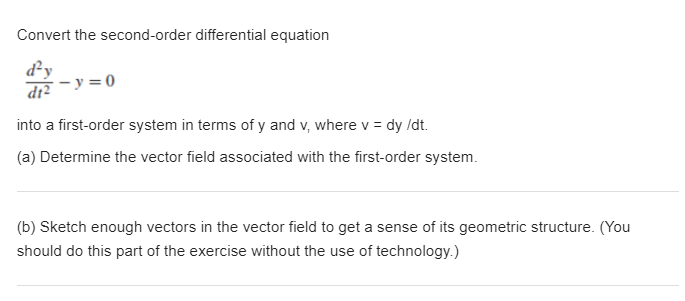 **Converting Second-Order Differential Equations to First-Order Systems**

Convert the second-order differential equation

\[
\frac{d^2 y}{dt^2} - y = 0
\]

into a first-order system in terms of \(y\) and \(v\), where \(v = \frac{dy}{dt}\).

(a) **Determine the Vector Field**

Find the vector field associated with the first-order system derived from the given second-order differential equation.

(b) **Sketching the Vector Field**

Sketch sufficient vectors in the vector field to gain an understanding of its geometric structure. This part of the exercise should be completed without the use of technology for better intuitive understanding.