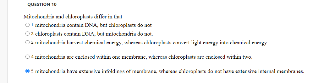QUESTION 10
Mitochondria and chloroplasts differ in that
O 1. mitochondria contain DNA, but chloroplasts do not
O 2. chloroplasts contain DNA, but mitochondria do not.
O 3. mitochondria harvest chemical energy, whereas chloroplasts convert light energy into chemical energy.
O 4. mitochondria are enclosed within one membrane, whereas chloroplasts are enclosed within two.
O 5. mitochondria have extensive infoldings of membrane, whereas chloroplasts do not have extensive internal membranes.
