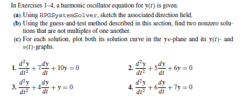 In Exercises 1-4, a harmonic oscillator equation for y(1) is given.
(a) Using HPGSystemsolver, sketch the associated direction field.
(b) Using the guess-and-test method described in this section, find two nonzero solu-
tions that are not multiples of one another.
(c) For each solution, plot both its solution curve in the yo-plane and its y(t)- and
v(1)-graphs.
1.
di?
+ 10y =0
di2
+ 6y = 0
dt
dt
dy
3.
+4 +y = 0
dt?
dy
dt
d'y
4.
+6+7y =0
di?
dy
dt
+
