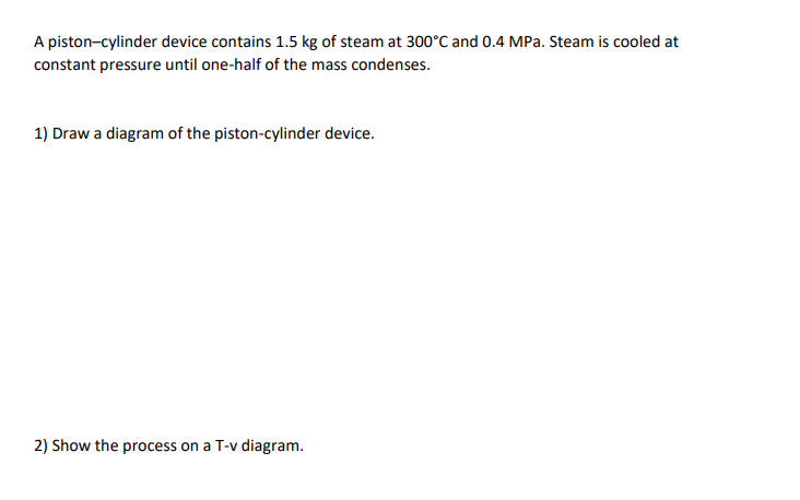 A piston-cylinder device contains 1.5 kg of steam at 300°C and 0.4 MPa. Steam is cooled at
constant pressure until one-half of the mass condenses.
