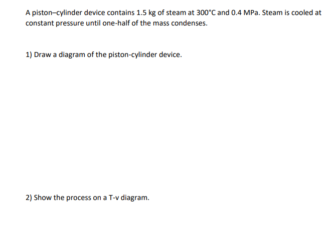 A piston-cylinder device contains 1.5 kg of steam at 300°C and 0.4 MPa. Steam is cooled at
constant pressure until one-half of the mass condenses.
1) Draw a diagram of the piston-cylinder device.
2) Show the process on a T-v diagram.
