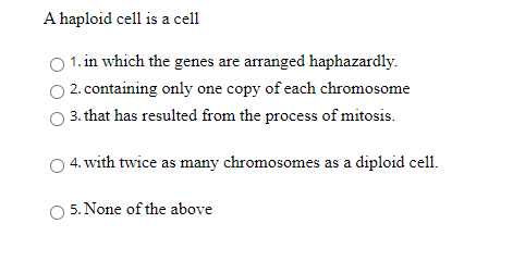 A haploid cell is a cell
1. in which the genes are arranged haphazardly.
2. containing only one copy of each chromosome
3. that has resulted from the process of mitosis.
4. with twice as many chromosomes as a diploid cell.
5. None of the above
