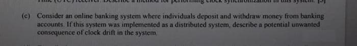 (c) Consider an online banking system where individuals deposit and withdraw money from banking
accounts. If this system was implemented as a distributed system, describe a potential unwanted
consequence of clock drift in the system.
