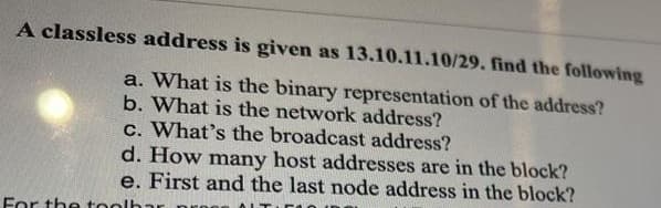 A classless address is given as 13.10.11.10/29. find the following
a. What is the binary representation of the address?
b. What is the network address?
c. What's the broadcast address?
d. How many host addresses are in the block?
e. First and the last node address in the block?
For the tool
