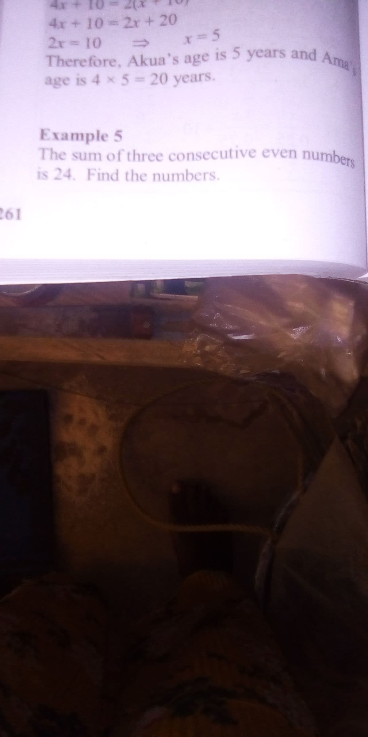4x+ 10
2(x
4x+ 10 2r + 20
2x 10
Ama
There fore, Akua's age is 5
age is 4 x 5- 20 years.
years and
Example 5
The sum of three consecutive even numbers
is 24. Find the numbers.
261
