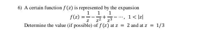 6) A certain function f (z) is represented by the expansion
1 1
f(2) =-+3-, 1< Iz|
1 < Iz|
- ..
z2
Determine the value (if possible) of f (z) at z
z3
= 2 and atz =
1/3
