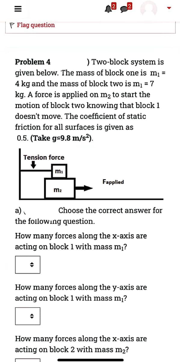 P Flag question
) Two-block system is
given below. The mass of block one is m =
Problem 4
4 kg and the mass of block two is mį = 7
kg. A force is applied on m2 to start the
motion of block two knowing that block 1
doesn't move. The coefficient of static
friction for all surfaces is given as
0.5. (Take g=9.8 m/s?).
Tension force
mi
Fapplied
m2
a)
Choose the correct answer for
the following question.
How many forces along the x-axis are
acting on block 1 with mass m?
How many forces along the y-axis are
acting on block 1 with mass m1?
How many forces along the x-axis are
acting on block 2 with mass m2?
II
