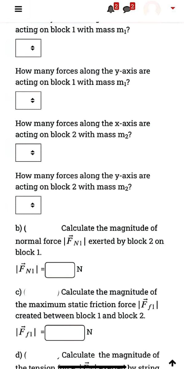 acting on block 1 with mass m?
How many forces along the y-axis are
acting on block 1 with mass m,?
How many forces along the x-axis are
acting on block 2 with mass m2?
How many forces along the y-axis are
acting on block 2 with mass m2?
b) (
normal force |FN1| exerted by block 2 on
Calculate the magnitude of
block 1.
N
c) (
the maximum static friction force |F f1|
Calculate the magnitude of
created between block 1 and block 2.
d) (
Calculate the magnitude of
the tension
by string
II
