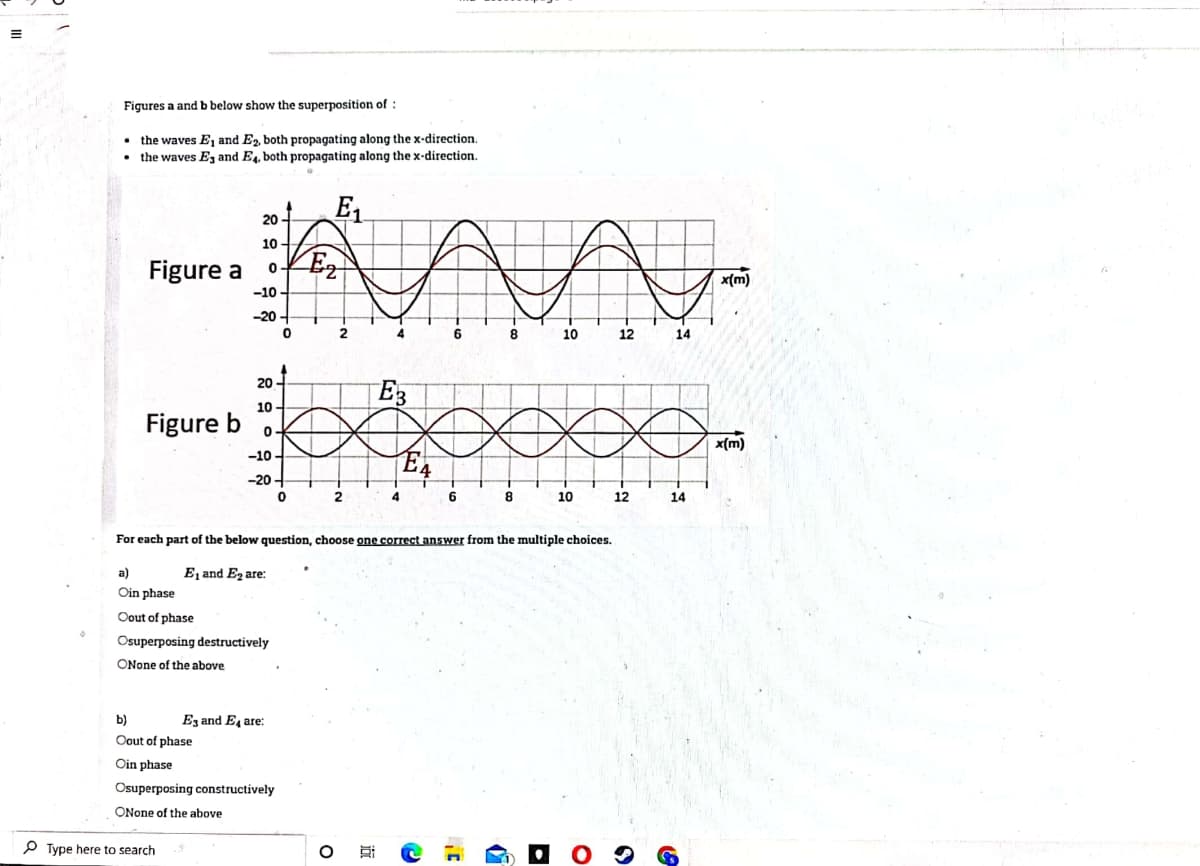 Figures a and b below show the superposition of :
the waves E, and E2, both propagating along the x-direction.
• the waves Ez and E4, both propagating along the x-direction.
E1
20 -
10 -
Figure a
Ez
x(m)
-10
-20 -
2
8
10
12
14
20
E3
10
Figure b
x(m)
-10 -
-20 -
2
4
6
8
10
12
14
For each part of the below question, choose one correct answer from the multiple choices.
а)
E, and Ez are:
Oin phase
Oout of phase
Osuperposing destructively
ONone of the above
b)
Ez and E, are:
Oout of phase
Oin phase
Osuperposing constructively
ONone of the above
P Type here to search
近
