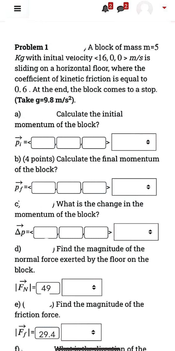 A block of mass m=5
Kg with initial velocity <16, 0, 0 > m/s is
sliding on a horizontal floor, where the
coefficient of kinetic friction is equal to
Problem 1
0.6. At the end, the block comes to a stop.
(Take g=9.8 m/s?).
a)
Calculate the initial
momentum of the block?
Pi =<
b) (4 points) Calculate the final momentum
of the block?
c,
What is the change in the
momentum of the block?
Ap=<
d)
Find the magnitude of the
normal force exerted by the floor on the
block.
|FNl= 49
e) (
) Find the magnitude of the
friction force.
|Ff\=| 29.4
en of the
II
