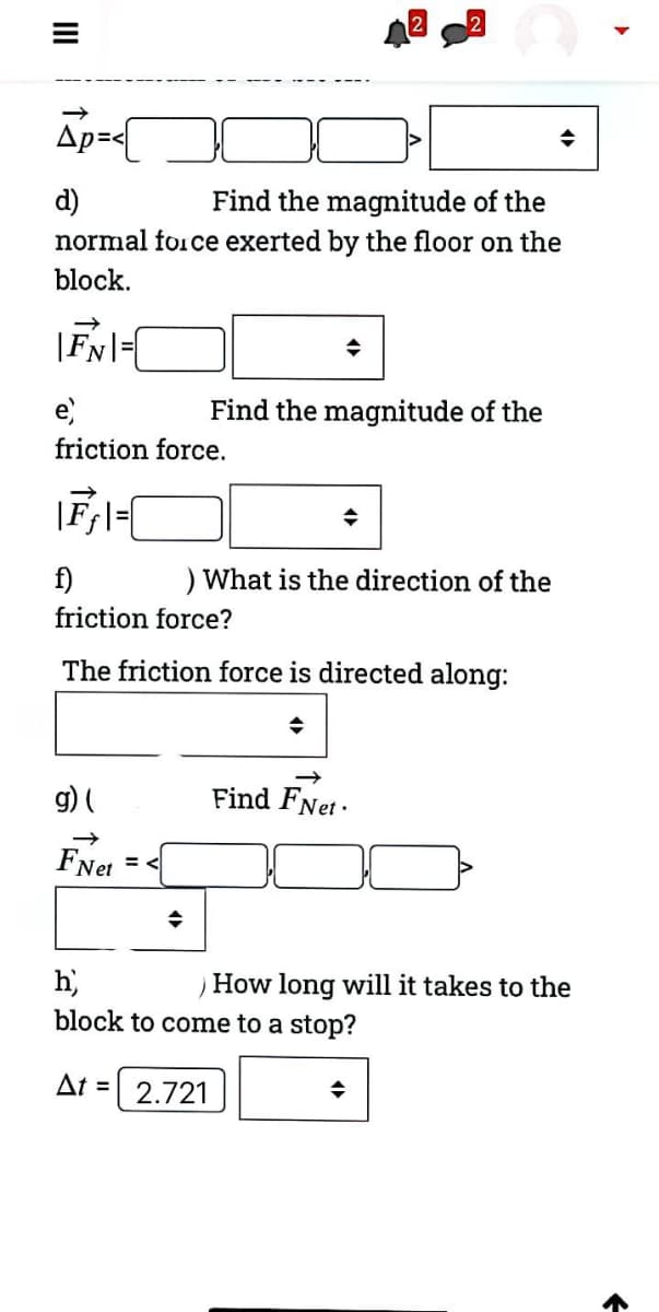 Ap=<
d)
normal force exerted by the floor on the
Find the magnitude of the
block.
|FN|=|
e)
Find the magnitude of the
friction force.
f)
) What is the direction of the
friction force?
The friction force is directed along:
g) (
Find FNet ·
FNet
h)
block to come to a stop?
How long will it takes to the
At = 2.721
II
