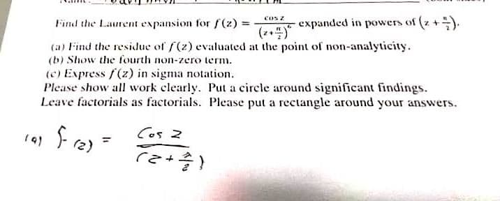 cos z
Find the Laurent expansion for f(2) =
expanded in powers of (z +).
(a) Find the residue of f(z) evaluated at the point of non-analyticity.
(b) Show the fourth non-zero term.
(c) Express f(z) in sigma notation.
Please show all work clearly. Put a circle around significant findings.
Leave factorials as factorials. Please put a rectangle around your answers.
19)
Cos 2
