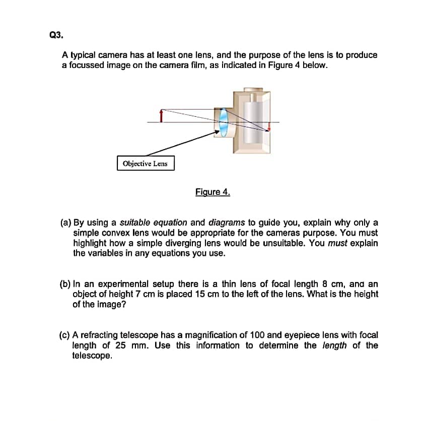 Q3.
A typical camera has at least one lens, and the purpose of the lens is to produce
a focussed image on the camera film, as indicated in Figure 4 below.
Objective Lens
Figure 4.
(a) By using a suitable equation and diagrams to guide you, explain why only a
simple convex lens would be appropriate for the cameras purpose. You must
highlight how a simple diverging lens would be unsuitable. You must explain
the variables in any equations you use.
(b) In an experimental setup there is a thin lens of focal length 8 cm, and an
object of height 7 cm is placed 15 cm to the left of the lens. What is the height
of the image?
(c) A refracting telescope has a magnification of 100 and eyepiece lens with focal
length of 25 mm. Use this information to detemine the length of the
telescope.
