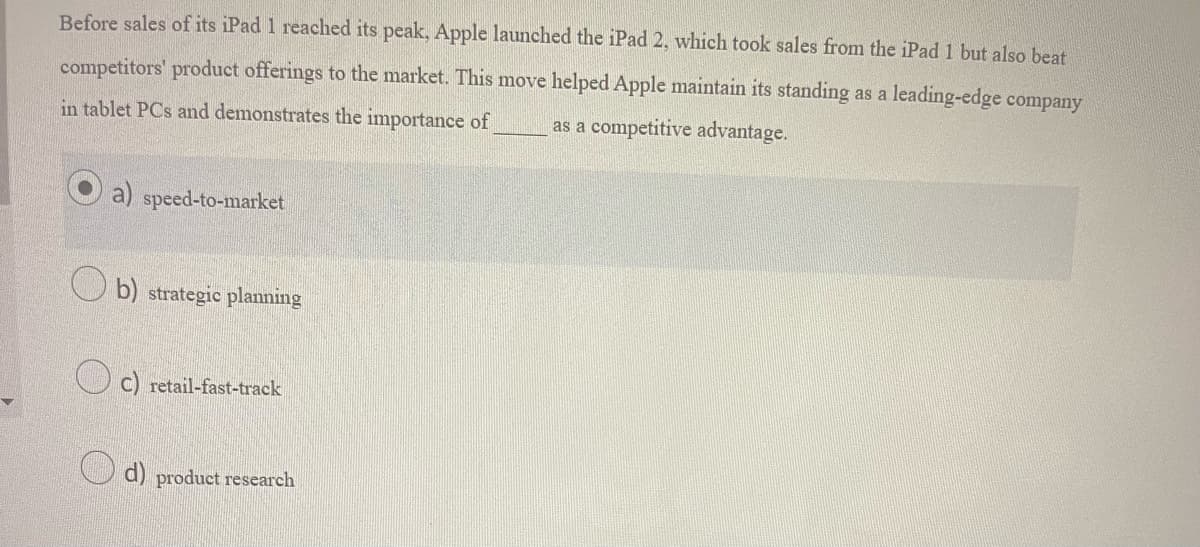 Before sales of its iPad 1 reached its peak, Apple launched the iPad 2, which took sales from the iPad 1 but also beat competitors' product offerings to the market. This move helped Apple maintain its standing as a leading-edge company in tablet PCs and demonstrates the importance of _______ as a competitive advantage.

   a) speed-to-market (selected option)

   b) strategic planning

   c) retail-fast-track

   d) product research