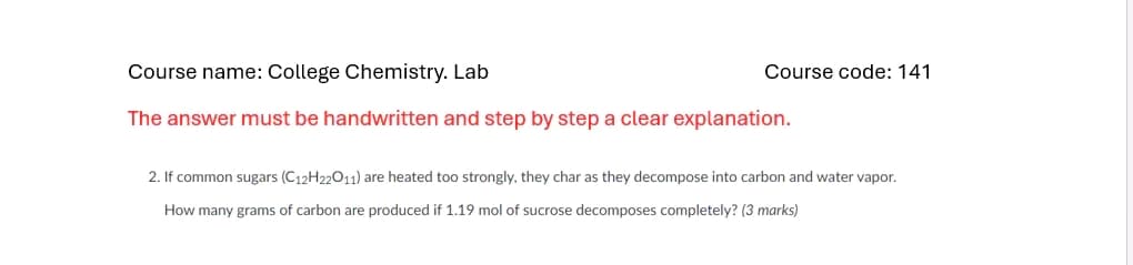 Course name: College Chemistry. Lab
The answer must be handwritten and step by step a clear explanation.
Course code: 141
2. If common sugars (C12H22O11) are heated too strongly, they char as they decompose into carbon and water vapor.
How many grams of carbon are produced if 1.19 mol of sucrose decomposes completely? (3 marks)