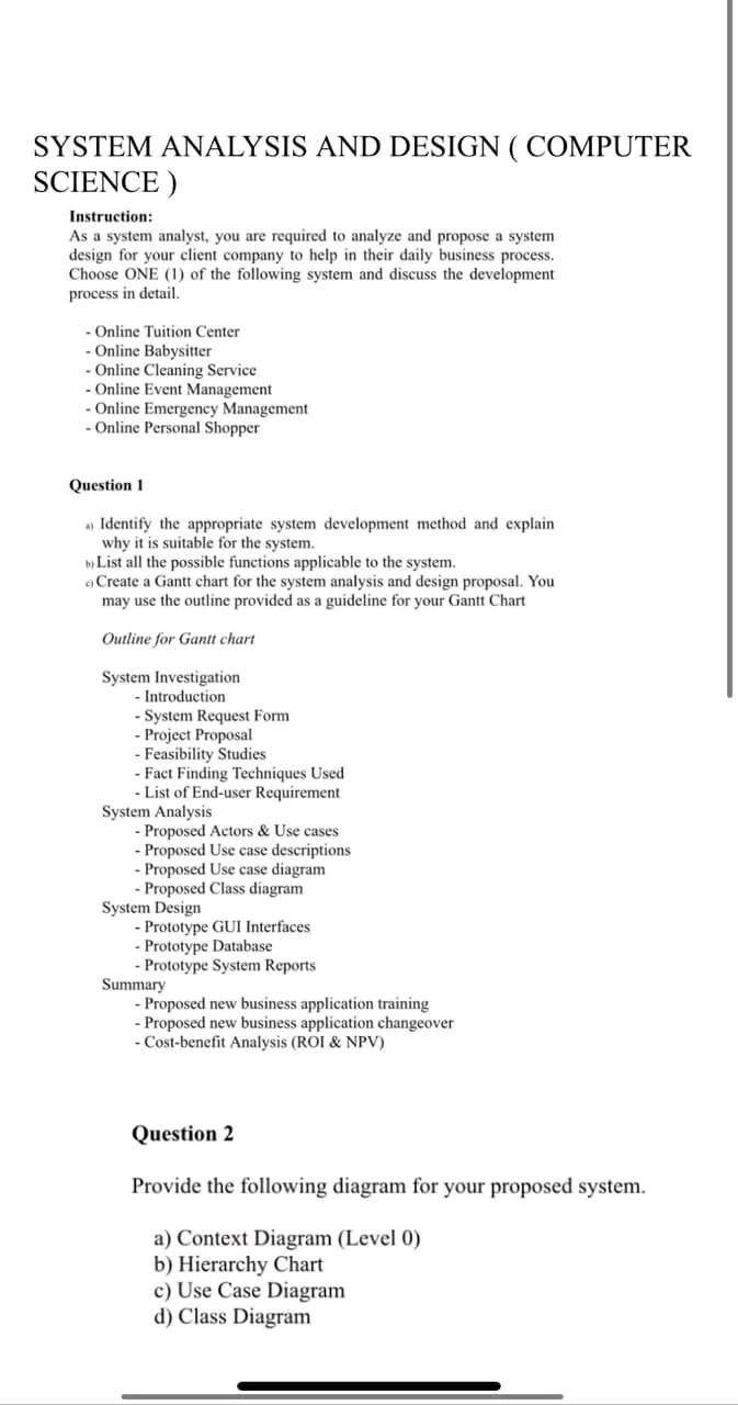 SYSTEM ANALYSIS AND DESIGN ( COMPUTER
SCIENCE)
Instruction:
As a system analyst, you are required to analyze and propose a system
design for your client company to help in their daily business process.
Choose ONE (1) of the following system and discuss the development
process in detail.
Online Tuition Center
- Online Babysitter
- Online Cleaning Service
Online Event Management
- Online Emergency Management
- Online Personal Shopper
Question 1
a) Identify the appropriate system development method and explain
why it is suitable for the system.
b) List all the possible functions applicable to the system.
c) Create a Gantt chart for the system analysis and design proposal. You
may use the outline provided as a guideline for your Gantt Chart
Outline for Gantt chart
System Investigation
- Introduction
- System Request Form
- Project Proposal
- Feasibility Studies
- Fact Finding Techniques Used
- List of End-user Requirement
System Analysis
- Proposed Actors & Use cases
- Proposed Use case descriptions
- Proposed Use case diagram
- Proposed Class diagram
System Design
- Prototype GUI Interfaces
- Prototype Database
- Prototype System Reports
Summary
- Proposed new business application training
- Proposed new business application changeover
- Cost-benefit Analysis (ROI & NPV)
Question 2
Provide the following diagram for your proposed system.
a) Context Diagram (Level 0)
b) Hierarchy Chart
c) Use Case Diagram
d) Class Diagram