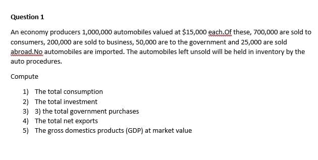 Question 1
An economy producers 1,000,000 automobiles valued at $15,000 each.Of these, 700,000 are sold to
consumers, 200,000 are sold to business, 50,000 are to the government and 25,000 are sold
abroad. No automobiles are imported. The automobiles left unsold will be held in inventory by the
auto procedures.
Compute
1) The total consumption
2) The total investment
3) 3) the total government purchases
4) The total net exports
5) The gross domestics products (GDP) at market value