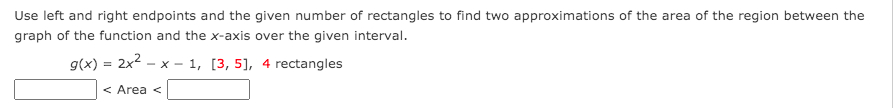 Use left and right endpoints and the given number of rectangles to find two approximations of the area of the region between the
graph of the function and the x-axis over the given interval.
g(x) = 2x2 - x – 1, [3, 5], 4 rectangles
X -
< Area <
