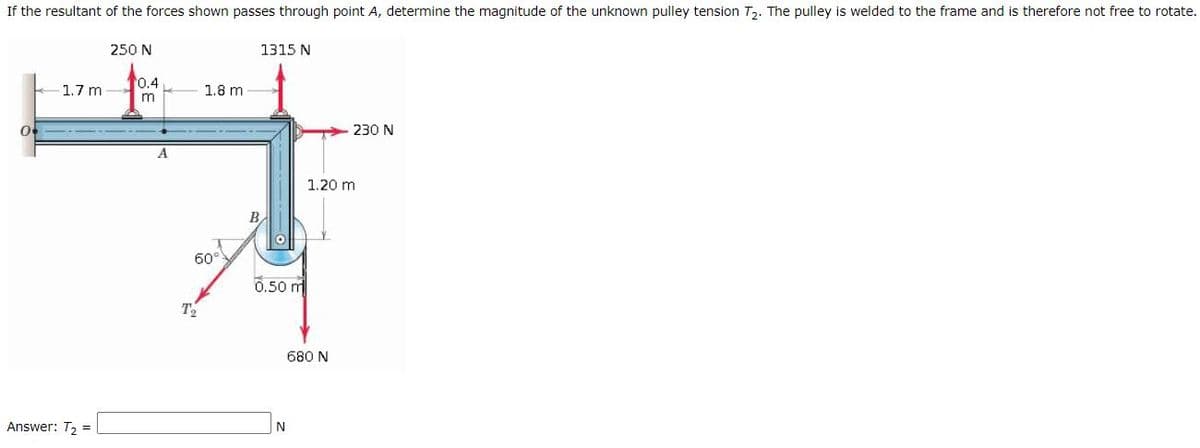 If the resultant of the forces shown passes through point A, determine the magnitude of the unknown pulley tension T. The pulley is welded to the frame and is therefore not free to rotate.
250 N
1315 N
0.4
1.7 m
1.8 m
230 N
A.
1.20 m
B
60°
0.50 m
T2
680 N
Answer: T, =
