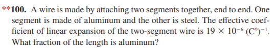 **100. A wire is made by attaching two segments together, end to end. One
segment is made of aluminum and the other is steel. The effective coef-
ficient of linear expansion of the two-segment wire is 19 × 10-6 (C°)-!.
What fraction of the length is aluminum?
