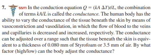 ssm In the conduction equation Q = (kA AT):/L, the combination
of terms kA/L is called the conductance. The human body has the
ability to vary the conductance of the tissue beneath the skin by means of
vasoconstriction and vasodilation, in which the flow of blood to the veins
7.
and capillaries is decreased and increased, respectively. The conductance
can be adjusted over a range such that the tissue beneath the skin is equiv-
alent to a thickness of 0.080 mm of Styrofoam or 3.5 mm of air. By what
factor (high/low) can the body adjust the conductance?
