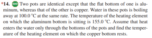 *14. ao Two pots are identical except that the flat bottom of one is alu-
minum, whereas that of the other is copper. Water in these pots is boiling
away at 100.0 °C at the same rate. The temperature of the heating element
on which the aluminum bottom is sitting is 155.0 °C. Assume that heat
enters the water only through the bottoms of the pots and find the temper-
ature of the heating element on which the copper bottom rests.
