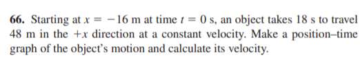 66. Starting at x = - 16 m at time t = 0 s, an object takes 18 s to travel
48 m in the +x direction at a constant velocity. Make a position-time
graph of the object's motion and calculate its velocity.
