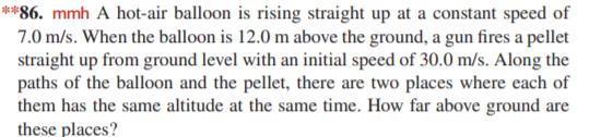 **86. mmh A hot-air balloon is rising straight up at a constant speed of
7.0 m/s. When the balloon is 12.0 m above the ground, a gun fires a pellet
straight up from ground level with an initial speed of 30.0 m/s. Along the
paths of the balloon and the pellet, there are two places where each of
them has the same altitude at the same time. How far above ground are
these places?
