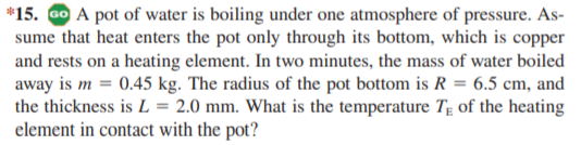 *15. GO A pot of water is boiling under one atmosphere of pressure. As-
sume that heat enters the pot only through its bottom, which is copper
and rests on a heating element. In two minutes, the mass of water boiled
away is m = 0.45 kg. The radius of the pot bottom is R = 6.5 cm, and
the thickness is L = 2.0 mm. What is the temperature Tg of the heating
element in contact with the pot?
