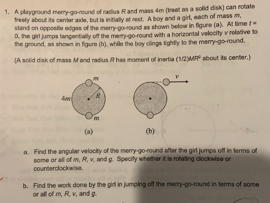 1. A playground merry-go-round of radius R and mass 4m (treat as a solid disk) can rotate
freely about its center axle, but is initially at rest. A boy and a girl, each of mass m,
stand on opposite edges of the merry-go-round as shown below in figure (a). At time t =
0, the girl jumps tangentially off the merry-go-round with a horizontal velocity v relative to
the ground, as shown in figure (b), while the boy clings tightly to the merry-go-round.
(A solid disk of mass M and radius R has moment of inertia (1/2)MR2 about its center.)
4m
m
R
Om
(a)
(b)
a. Find the angular velocity of the merry-go-round after the girl jumps off in terms of
some or all of m, R, v, and g. Specify whether it is rotating clockwise or
counterclockwise.
b. Find the work done by the girl in jumping off the merry-go-round in terms of some
or all of m, R, v, and g.