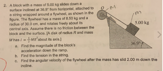 2. A block with a mass of 5.00 kg slides down a
surface inclined at 36.9° from horizontal, attached to
a string wrapped around a flywheel, as shown in the
figure. The flywheel has a mass of 8.50 kg and a
radius of 30.0 cm, and rotates freely about its
central axis. Assume there is no friction between the
block and the surface. [A disk of radius R and mass
M has I = MR² about its axis.]
OM
m
5.00 kg
36.9°
a. Find the magnitude of the block's
acceleration down the ramp.
b. Find the tension in the string.
c. Find the angular velocity of the flywheel after the mass has slid 2.00 m down the
incline.
7