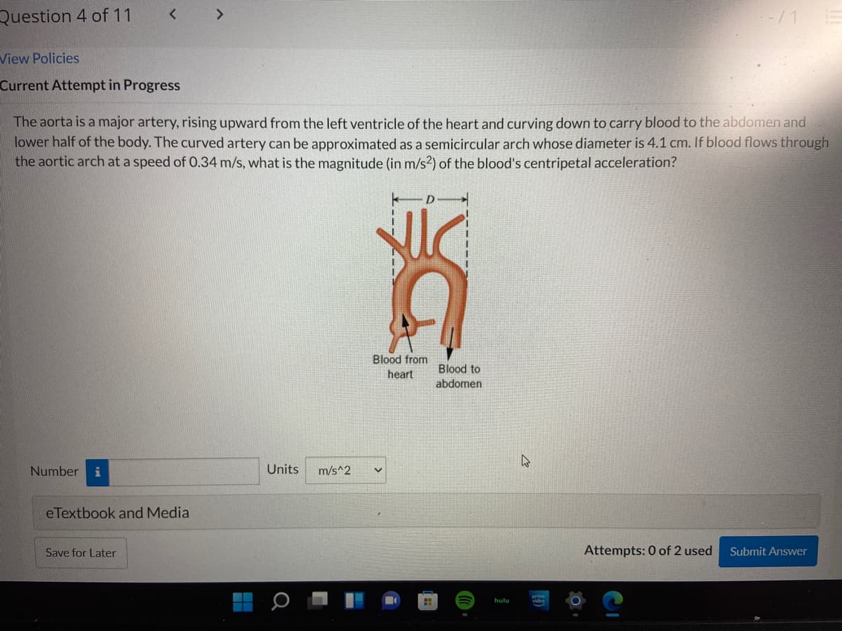 Question 4 of 11
< >
View Policies
Current Attempt in Progress
The aorta is a major artery, rising upward from the left ventricle of the heart and curving down to carry blood to the abdomen and
lower half of the body. The curved artery can be approximated as a semicircular arch whose diameter is 4.1 cm. If blood flows through
the aortic arch at a speed of 0.34 m/s, what is the magnitude (in m/s2) of the blood's centripetal acceleration?
Blood from
heart
Blood to
abdomen
Number
i
Units
m/s^2
eTextbook and Media
Save for Later
Attempts: 0 of 2 used
Submit Answer
hulu
video
