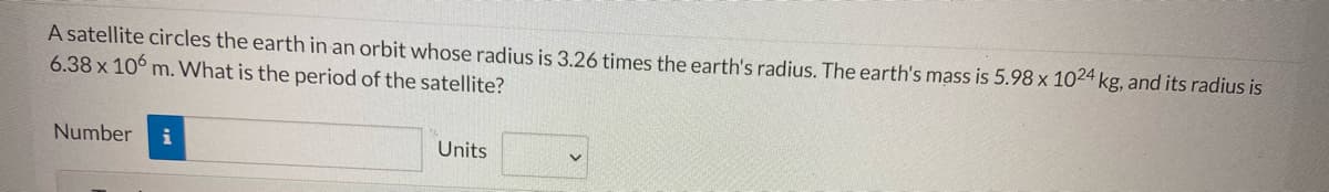 A satellite circles the earth in an orbit whose radius is 3.26 times the earth's radius. The earth's mass is 5.98 x 1024 kg, and its radius is
6.38 x 106 m. What is the period of the satellite?
Number
i
Units
