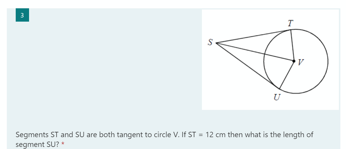 3
T
U
Segments ST and SU are both tangent to circle V. If ST = 12 cm then what is the length of
segment SU? *
