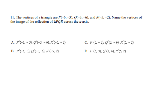 11. The vertices of a triangle are P(-6, –3), Q(-3, -6), and R(-5, -2). Name the vertices of
the image of the reflection of APQR across the x-axis.
A. P'(-6, - 3), Q'(-3, - 6), R'(-5, - 2)
C. P'(6, - 3), Q'(3, - 6), R'(5, - 2)
В. Р'-б, 3, е'-3, 6), R'-5, 2)
D. P'(6, 3), Q'(3, 6), R'(5, 2)
