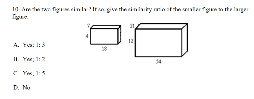 10. Are the two figures similar? If so, give the similarity ratio of the smaller figure to the larger
figure.
7
21
4
12
A. Yes; 1: 3
18
B. Yes; 1: 2
54
C. Yes; 1: 5
D. No
00
