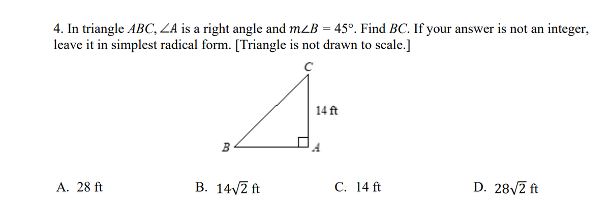 4. In triangle ABC, ZA is a right angle and mzB = 45°. Find BC. If your answer is not an integer,
leave it in simplest radical form. [Triangle is not drawn to scale.]
14 ft
B
A. 28 ft
B. 14/2 ft
С. 14 ft
D. 28/2 ft
