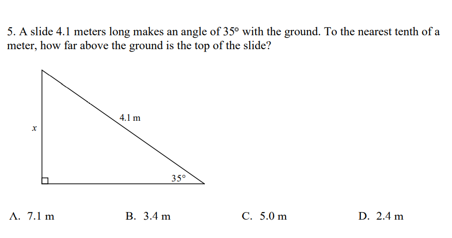 5. A slide 4.1 meters long makes an angle of 35° with the ground. To the nearest tenth of a
meter, how far above the ground is the top of the slide?
4.1 m
35°
A. 7.1 m
В. 3.4 m
С. 5.0 m
D. 2.4 m
