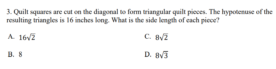 3. Quilt squares are cut on the diagonal to form triangular quilt pieces. The hypotenuse of the
resulting triangles is 16 inches long. What is the side length of each piece?
A. 16/2
С. 8/2
В. 8
D. 8V3
