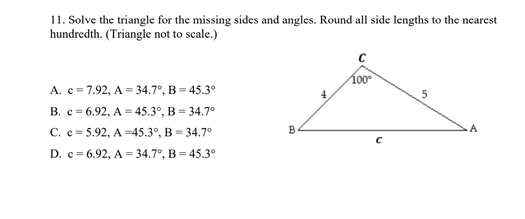 11. Solve the triangle for the missing sides and angles. Round all side lengths to the nearest
hundredth. (Triangle not to scale.)
C
100°
A. c=7.92, A = 34.7°, B = 45.3°
4
В. с %3D6.92, А - 45.3°, В %3D34.7°
С. с %3D 5.92, А 345.3°, В %3D 34.7°
B
A
D. с %3D 6.92, A %3 34.7°, В %3 45.3°
