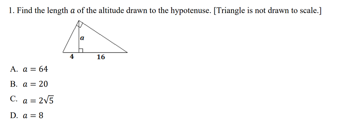 1. Find the length a of the altitude drawn to the hypotenuse. [Triangle is not drawn to scale.]
a
4
16
А. а — 64
В. а 3D 20
C. a = 2v5
D. a = 8
