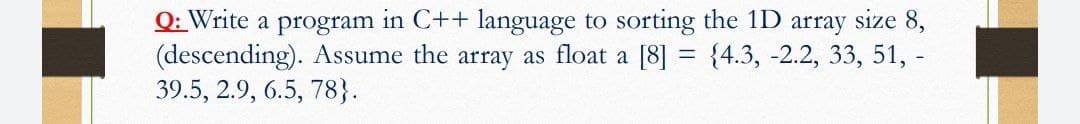 Q: Write a program in C++ language to sorting the 1D array size 8,
(descending). Assume the array as float a [8] = {4.3, -2.2, 33, 51, -
39.5, 2.9, 6.5, 78}.
