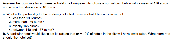 Assume the room rate for a three-star hotel in a European city follows a normal distribution with a mean of 170 euros
and a standard deviation of 16 euros.
a. What is the probability that a randomly selected three-star hotel has a room rate of
1. less than 190 euros?
2. more than 180 euros?
3. exactly 165 euros?
4. between 140 and 177 euros?
b. A particular hotel would like to set its rate so that only 10% of hotels in the city will have lower rates. What room rate
should the hotel set?