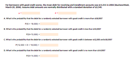 For borrowers with good credit scores, the mean debt for revolving and installment accounts was $15,015 in 2006 (Business Week,
March 20, 2006). Assume debt amounts are normally distributed with a standard deviation of $3,540.
A. What is the probability that the debt for a randomly selected borrower with good credit is more than $18,000?
P(X> 18,000) =
B. What is the probability that the debt for a randomly selected borrower with good credit is less than $10,000?
P(X<10,000) =
C. What is the probability that the debt for a randomly selected borrower with good credit is between $12,000 and $18,000?
P(12,000<x< 18,000) =
D. What is the probability that the debt for a randomly selected borrower with good credit is no more than $14,000?
P(X<14,000) =