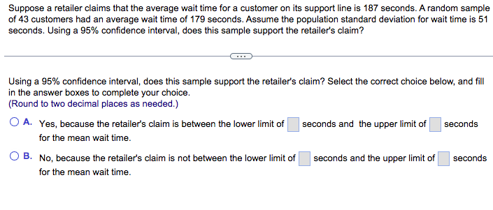 Suppose a retailer claims that the average wait time for a customer on its support line is 187 seconds. A random sample
of 43 customers had an average wait time of 179 seconds. Assume the population standard deviation for wait time is 51
seconds. Using a 95% confidence interval, does this sample support the retailer's claim?
Using a 95% confidence interval, does this sample support the retailer's claim? Select the correct choice below, and fill
in the answer boxes to complete your choice.
(Round to two decimal places as needed.)
O A. Yes, because the retailer's claim is between the lower limit of
for the mean wait time.
B. No, because the retailer's claim is not between the lower limit of
for the mean wait time.
seconds and the upper limit of
seconds and the upper limit of
seconds
seconds