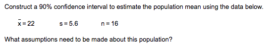 Construct a 90% confidence interval to estimate the population mean using the data below.
s=5.6
What assumptions need to be made about this population?
x=22
n=16