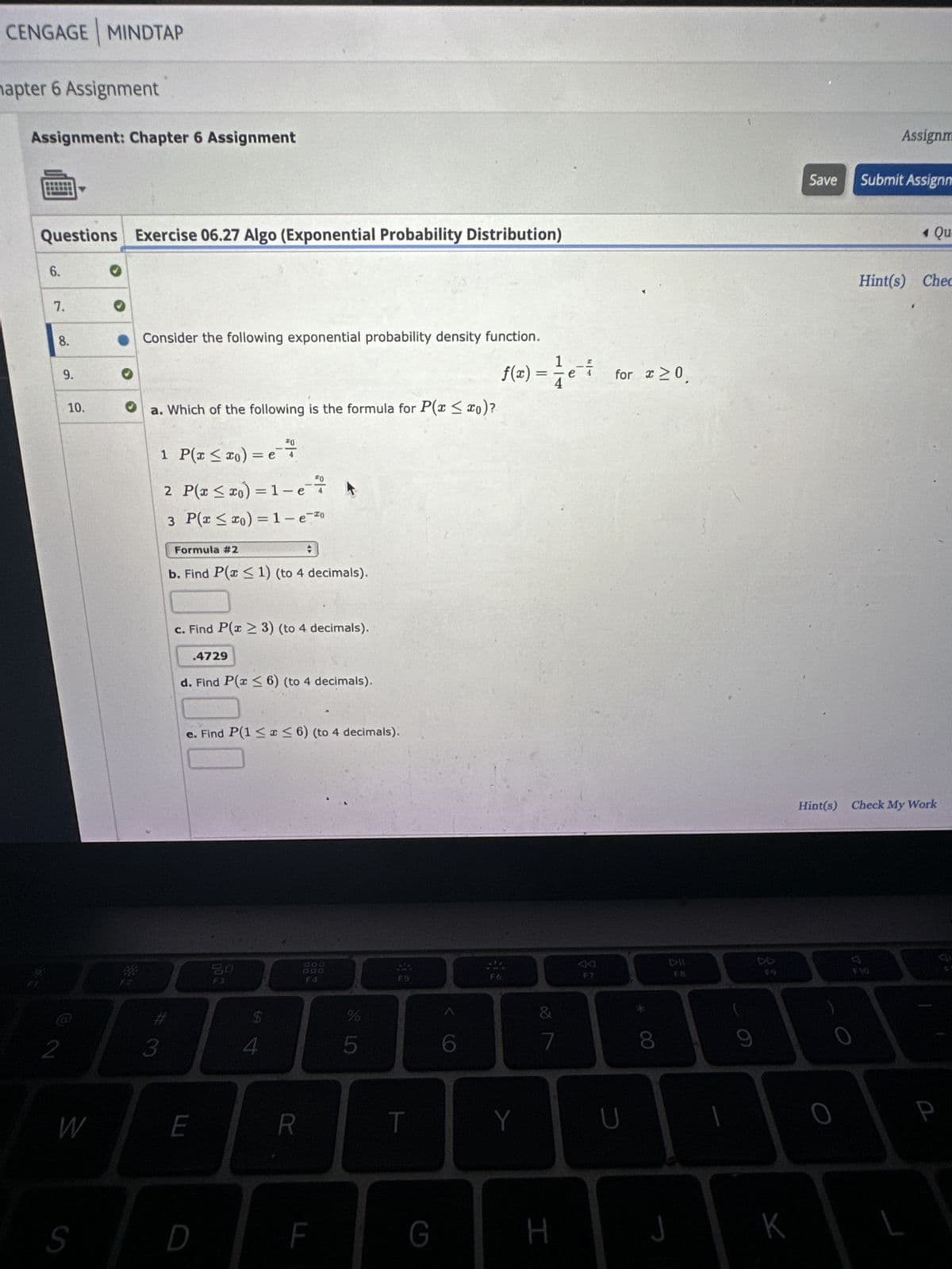 CENGAGE MINDTAP
hapter 6 Assignment
Assignment: Chapter 6 Assignment
Questions Exercise 06.27 Algo (Exponential Probability Distribution)
6.
7.
8.
2
9.
10.
W
S
Consider the following exponential probability density function.
♥ a. Which of the following is the formula for P(x ≤ xo)?
1 P(x ≤ x₁) =e +
3
2 P(x ≤ xo) = 1-e
#
3 P(x ≤ xo) = 1-e-20
Formula #2
b. Find P(x ≤ 1) (to 4 decimals).
c. Find P(x ≥ 3) (to 4 decimals).
1-²
.4729
d. Find P(x ≤ 6) (to 4 decimals).
e. Find P(1 ≤x≤6) (to 4 decimals).
E
D
20
F3
$
4
R
F
LO LO
%
F5
T
G
1
ƒ(x)=½¼e¯
4
Y
&
7
H
for x ≥ 0.
U
8
9
Save
K
O
Assignm
Submit Assignm
Hint(s) Check My Work
4 Qu
Hint(s) Chec
F10
P