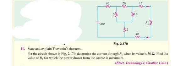 50V
10
www
10
ww
20
www
ŵ
15
15
Mo
30
www.
Fig. 2.179
11. State and explain Thevenin's theorem.
For the circuit shown in Fig. 2.179, determine the current through R, when its value is 50 £2 Find the
value of R, for which the power drawn from the source is maximum.
(Elect. Technology I, Gwalior Univ.)