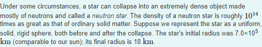 Under some circumstances, a star can collapse into an extremely dense object made
mostly of neutrons and called a neutron star. The density of a neutron star is roughly 10¹4
times as great as that of ordinary solid matter. Suppose we represent the star as a uniform,
solid, rigid sphere, both before and after the collapse. The star's initial radius was 7.0×105
km (comparable to our sun); its final radius is 18 km.