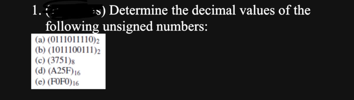 1.
s) Determine the decimal values of the
following unsigned numbers:
(a) (0111011110)2
(b) (1011100111)2
(c) (3751)8
(d) (A25F) 16
(e) (FOFO) 16